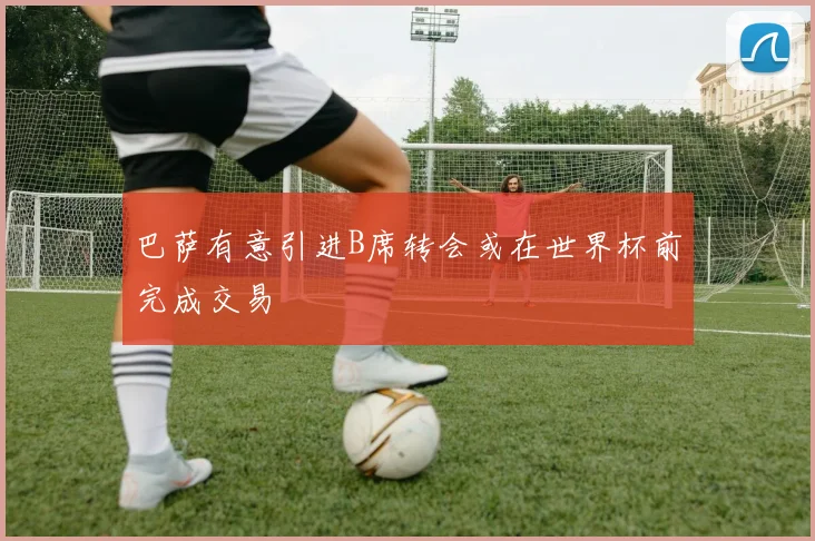 巴萨有意引进B席转会或在世界杯前完成交易
