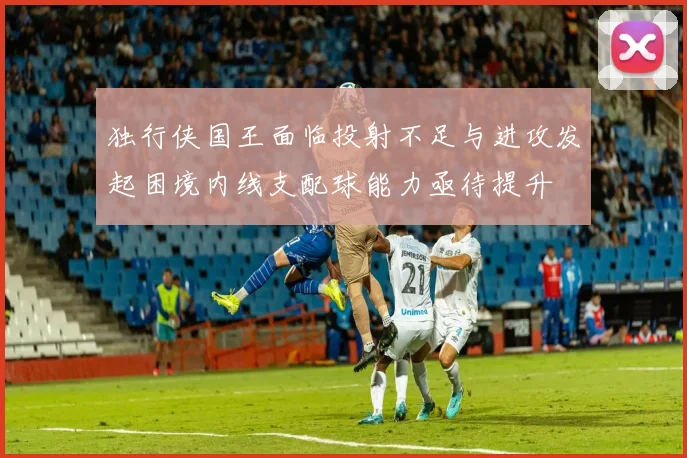独行侠国王面临投射不足与进攻发起困境内线支配球能力亟待提升