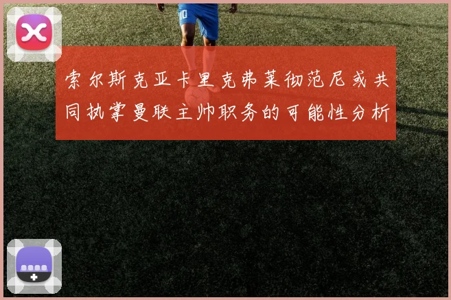 索尔斯克亚卡里克弗莱彻范尼或共同执掌曼联主帅职务的可能性分析