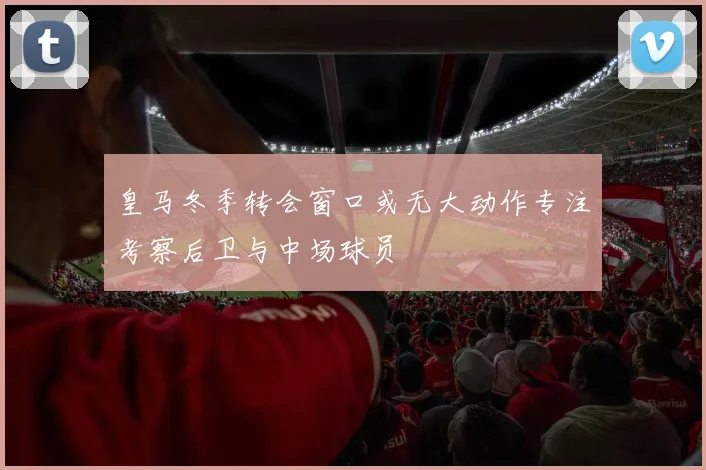 皇马冬季转会窗口或无大动作专注考察后卫与中场球员