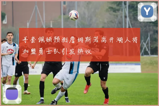 手套佩顿预测詹姆斯若离开湖人将加盟勇士队引发热议