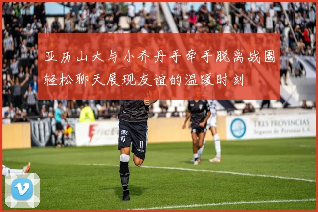 亚历山大与小乔丹手牵手脱离战圈轻松聊天展现友谊的温暖时刻