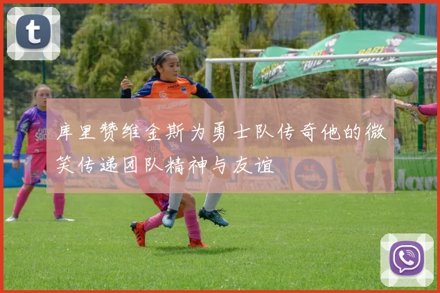 库里赞维金斯为勇士队传奇他的微笑传递团队精神与友谊