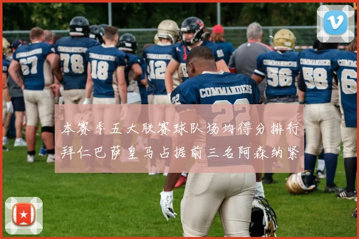 本赛季五大联赛球队场均得分排行拜仁巴萨皇马占据前三名阿森纳紧随其后位列第五