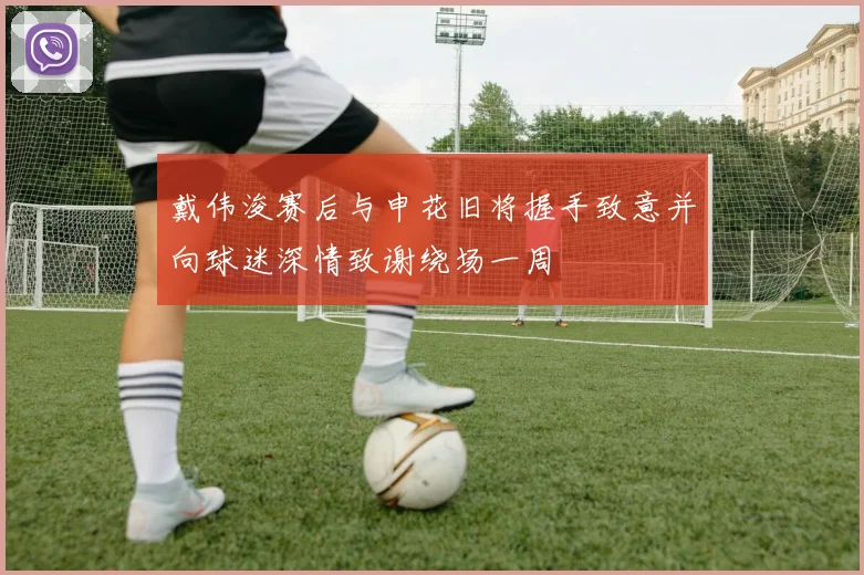 戴伟浚赛后与申花旧将握手致意并向球迷深情致谢绕场一周