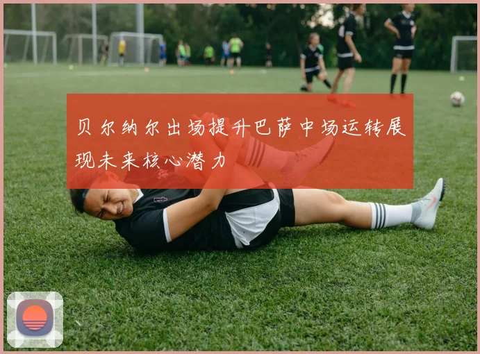 贝尔纳尔出场提升巴萨中场运转展现未来核心潜力
