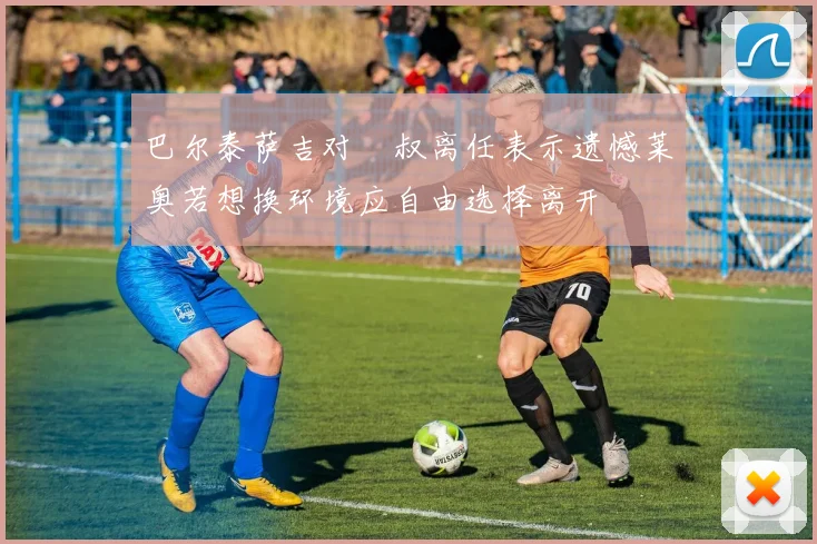 巴尔泰萨吉对囧叔离任表示遗憾莱奥若想换环境应自由选择离开