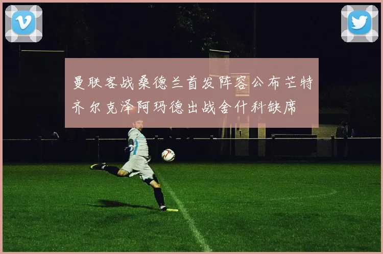 曼联客战桑德兰首发阵容公布芒特齐尔克泽阿玛德出战舍什科缺席