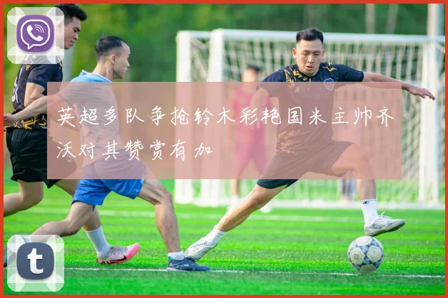 英超多队争抢铃木彩艳国米主帅齐沃对其赞赏有加