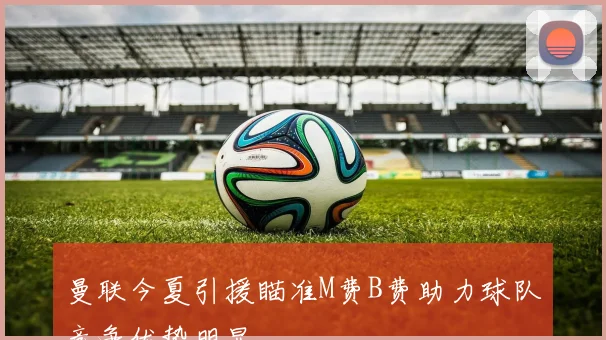 曼联今夏引援瞄准M费B费助力球队竞争优势明显